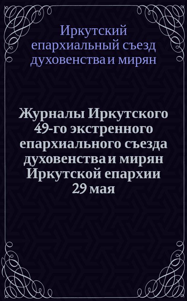 Журналы Иркутского 49-го экстренного епархиального съезда духовенства и мирян Иркутской епархии 29 мая - 11 июня 1917 года и Чрезвычайного избирательного 50-го юбилейного епархиального съезда духовенства и мирян Иркутской епархии 28-31 июля 1917 г.
