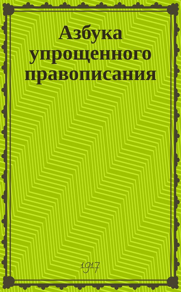 ... Азбука упрощенного правописания : С прил. циркуляров г. министра нар. прос. и постановлений Совещ. 11 мая 1917 г. при Акад. наук