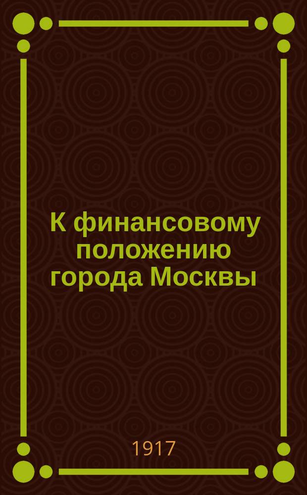 ... К финансовому положению города Москвы : Из докл. на предвыбор. собр. избирателей в гласные в Моск. гор. думу
