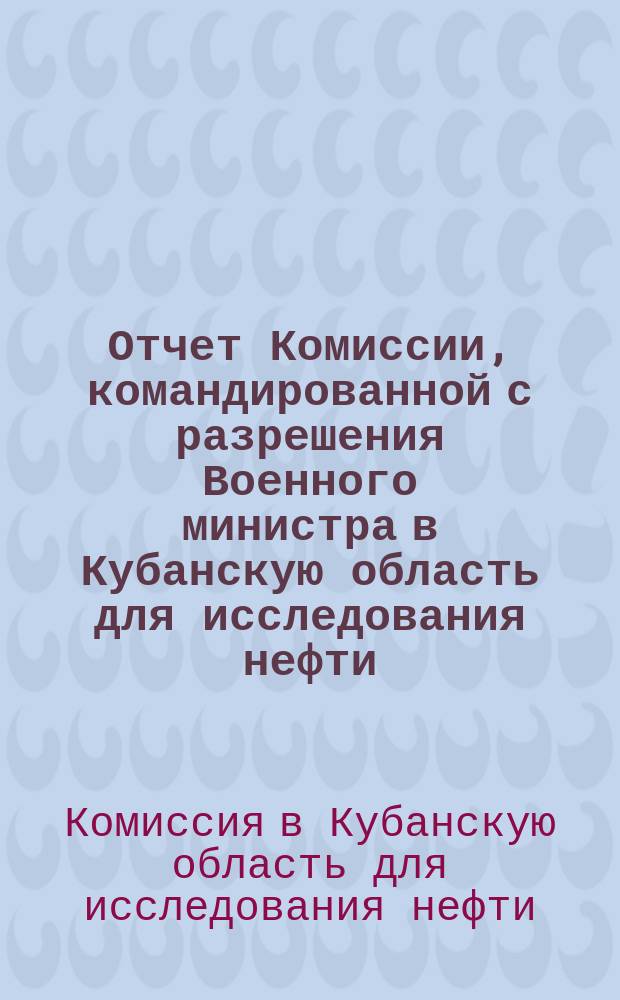 Отчет Комиссии, командированной с разрешения Военного министра в Кубанскую область для исследования нефти