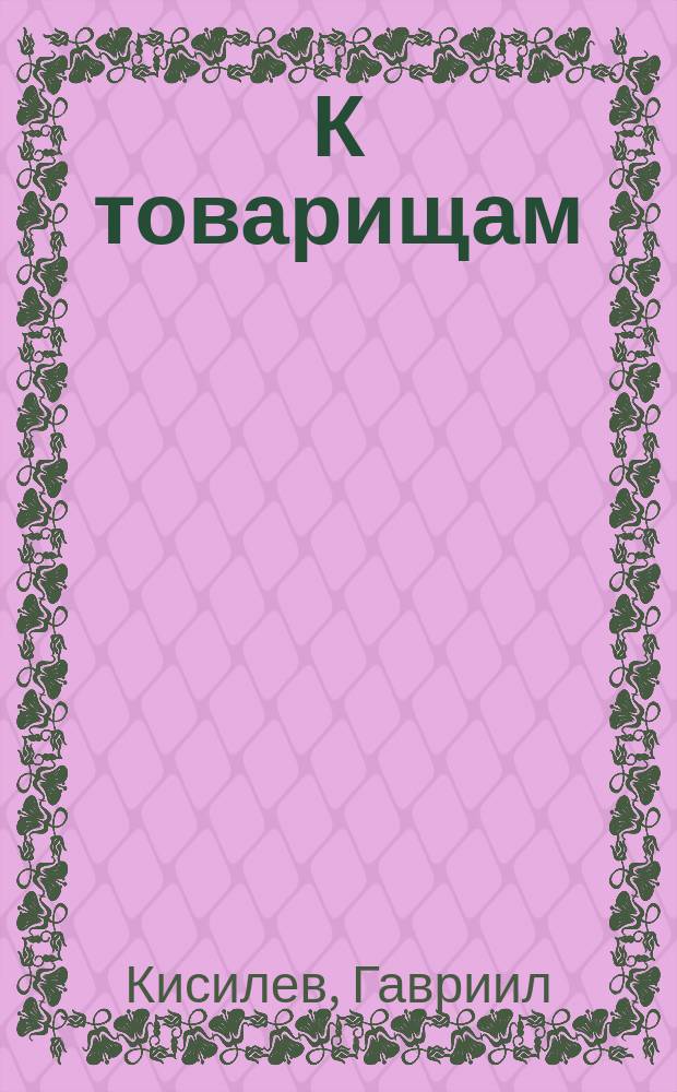 К товарищам : Два патриотических слова сказал в собрании г. г. офицеров 252 П. зап. полка 2 июня и 21 окт. 1916 г. подпоручик Гавриил Кисилев