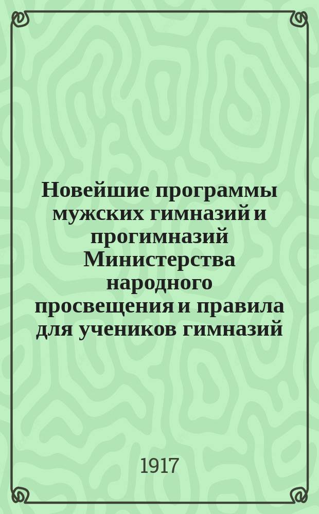 ... Новейшие программы мужских гимназий и прогимназий Министерства народного просвещения и правила для учеников гимназий, для лиц, поступающих в гимназию, экзаменующихся на свидетельство за несколько классов и для экстернов, готовящихся к испытаниям зрелости : С послед. доп. и разъясн. М-ва нар. прос. с указанием учеб. по предметам и классам