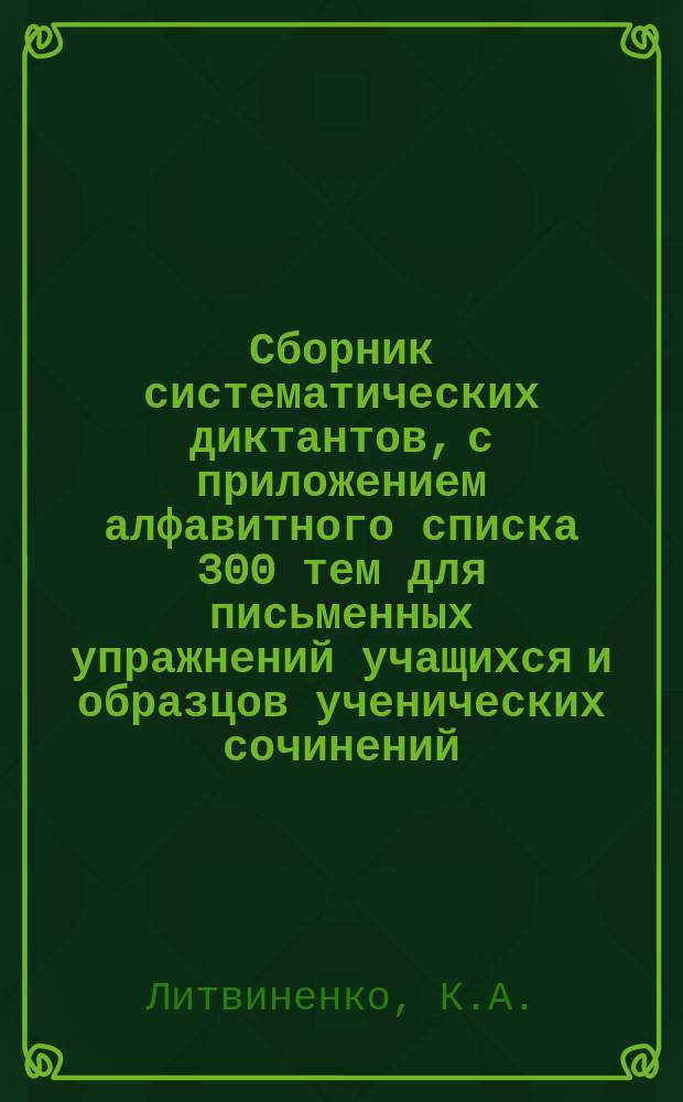 ... Сборник систематических диктантов, с приложением алфавитного списка 300 тем для письменных упражнений учащихся и образцов ученических сочинений : Практ. руководство к обучению рус. правописанию и стилю