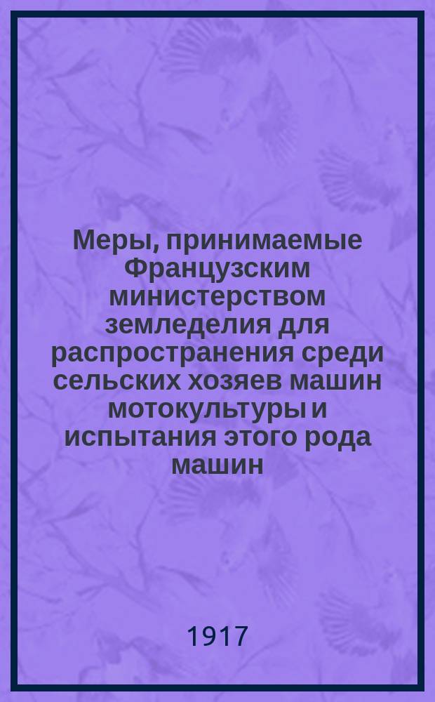 Меры, принимаемые Французским министерством земледелия для распространения среди сельских хозяев машин мотокультуры и испытания этого рода машин, произведенные во Франции в течении войны (1914-1916 гг.)