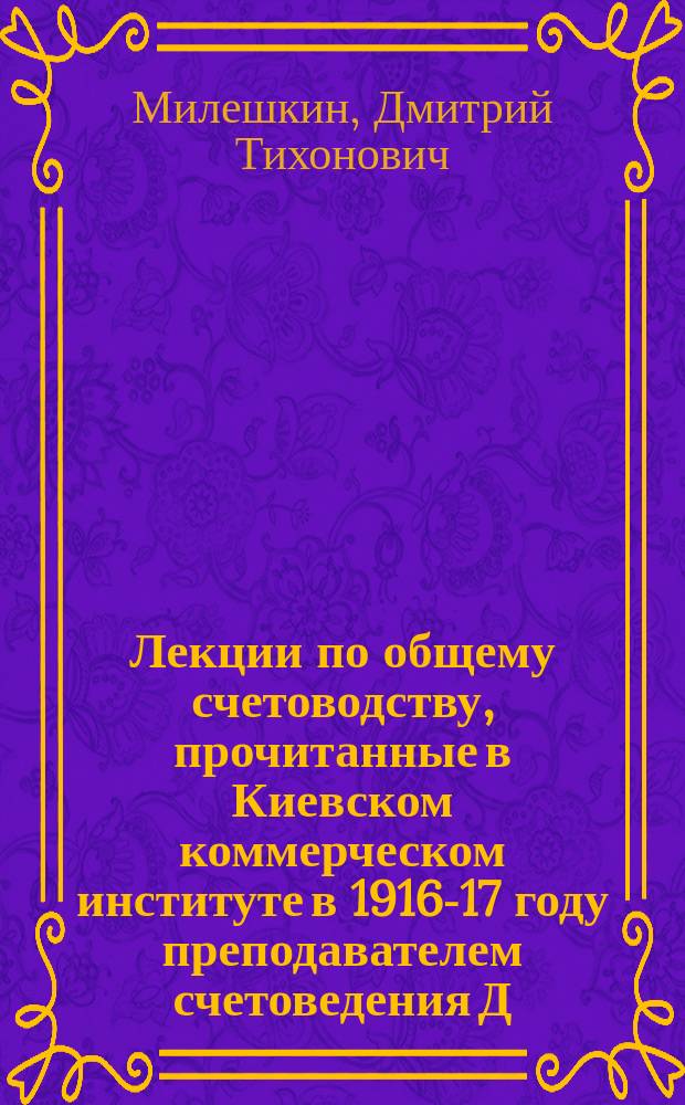 Лекции по общему счетоводству, прочитанные в Киевском коммерческом институте в 1916-17 году преподавателем счетоведения Д.Т. Милешкиным