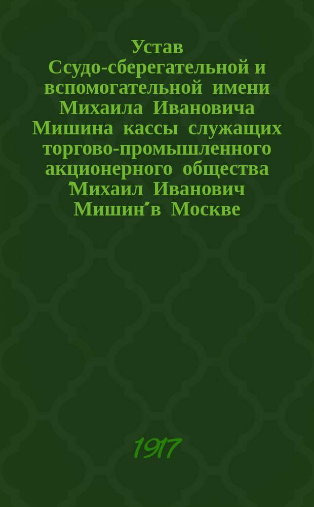 Устав Ссудо-сберегательной и вспомогательной имени Михаила Ивановича Мишина кассы служащих торгово-промышленного акционерного общества "Михаил Иванович Мишин" в Москве : Утв. 17 дек. 1916 г.