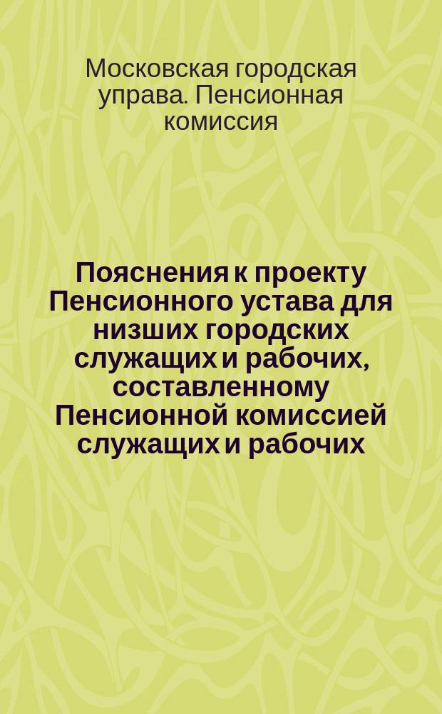 Пояснения к проекту Пенсионного устава для низших городских служащих и рабочих, составленному Пенсионной комиссией служащих и рабочих; Положение о пенсиях и единовременных пособиях за выслугу лет низшим служащим и рабочим Московского городского общественного управления