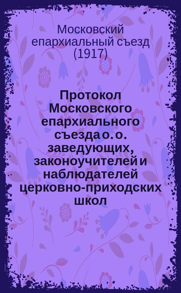 Протокол Московского епархиального съезда о. о. заведующих, законоучителей и наблюдателей церковно-приходских школ, председателей отделений Училищного совета, церковных старост и представителей от приходов и учащихся в школах