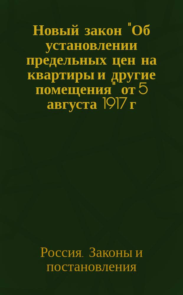 Новый закон "Об установлении предельных цен на квартиры и другие помещения" от 5 августа 1917 г. : (Вестн. Врем. правительства № 129, 1917) в отмену узаконений от 27 авг. 1916 г