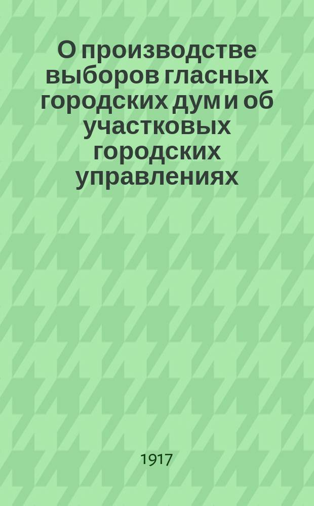 О производстве выборов гласных городских дум и об участковых городских управлениях: Постановление Временного правительства; Наказ о применении временных правил о производстве выборов гласных городских дум