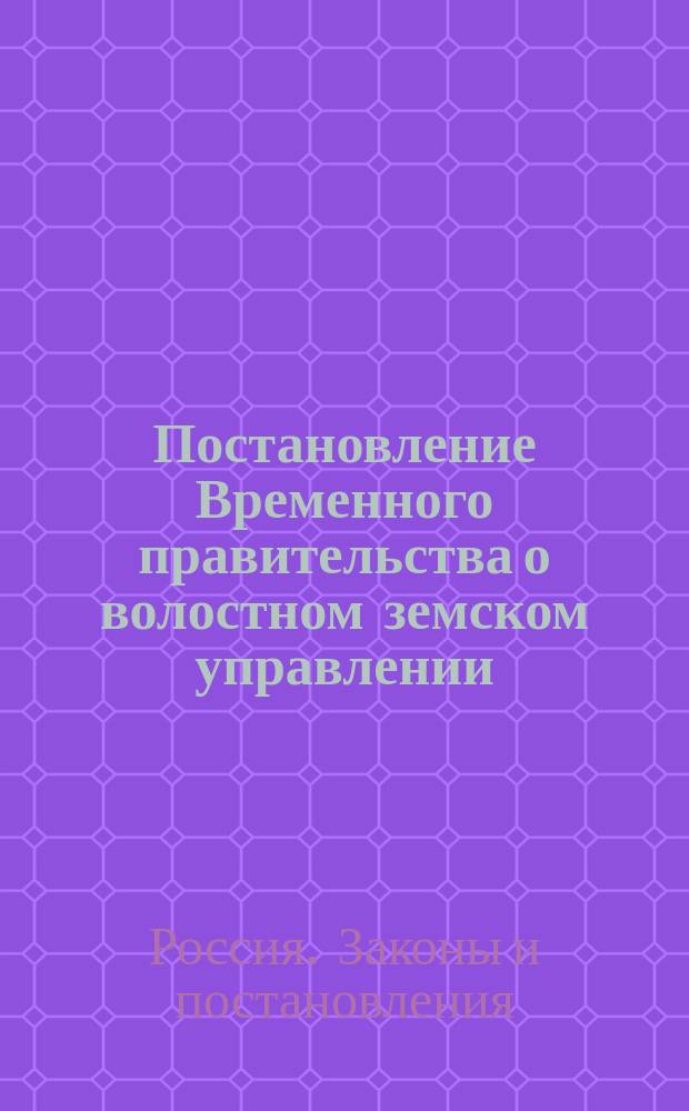 Постановление Временного правительства о волостном земском управлении; Временное положение о волостном земском управлении; Правила о приведении в действие временного положения о волостном земском управлении