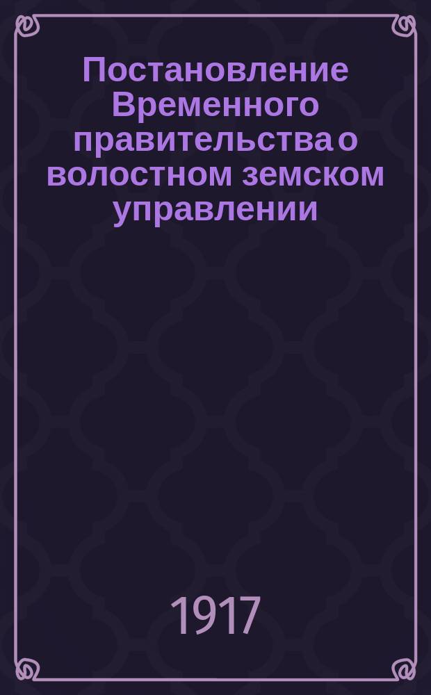 Постановление Временного правительства о волостном земском управлении; Временное положение о волостном земском управлении; Правила о приведении в действие временного положения о волостном и земском управлении