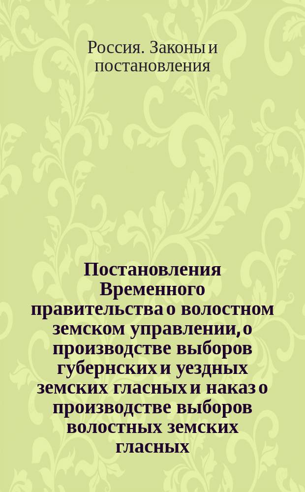 Постановления Временного правительства о волостном земском управлении, о производстве выборов губернских и уездных земских гласных и наказ о производстве выборов волостных земских гласных