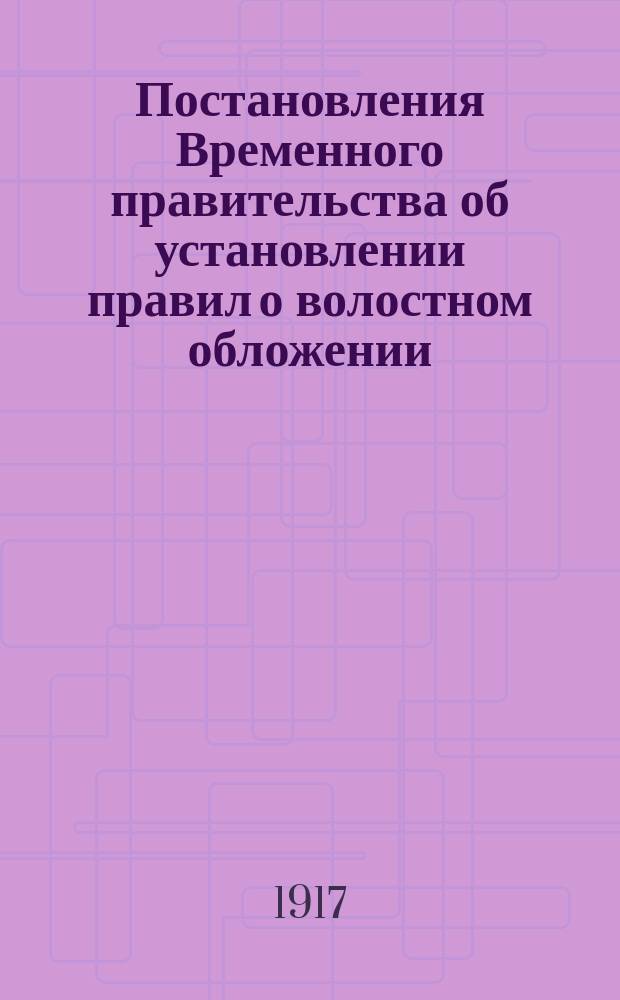 Постановления Временного правительства об установлении правил о волостном обложении, волостных сметах и раскладках и о волостном сборщике; Правила о волостном земском обложении, волостных сметах и раскладках и о волостном сборщике; Об отпуске сумм на выдачу ссуд вновь образуемым городским общественным управлениям на городские выборы и уездным земствам на расходы по введению волостного земства