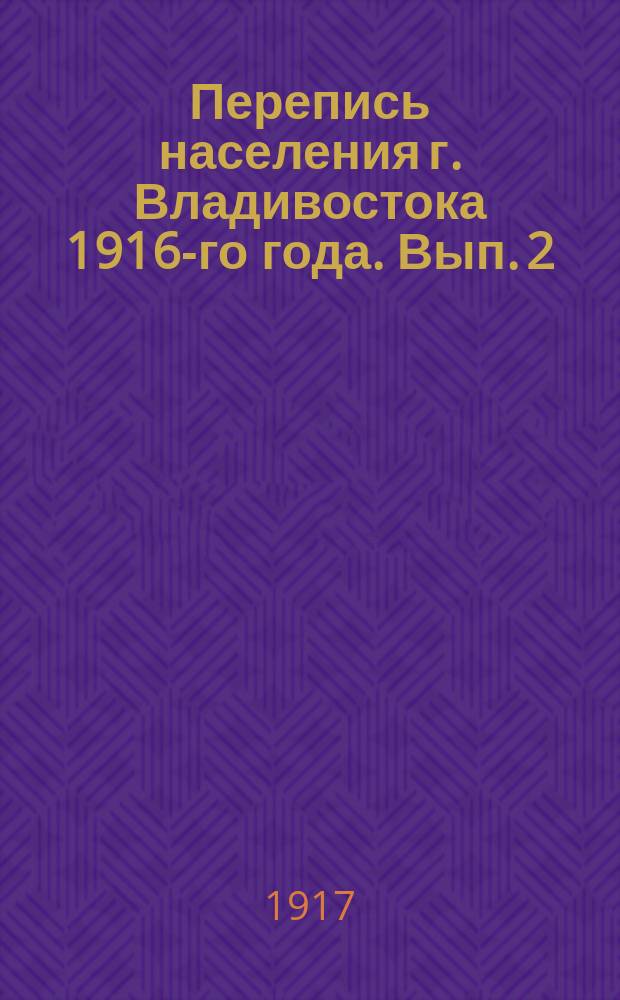 Перепись населения г. Владивостока 1916-го года. Вып. 2 : Распределение населения по полу, национальностям, подданству и возрасту с указанием числа учащихся. Распределение учащихся по полу, национальностям, типам учебных заведений и возрасту
