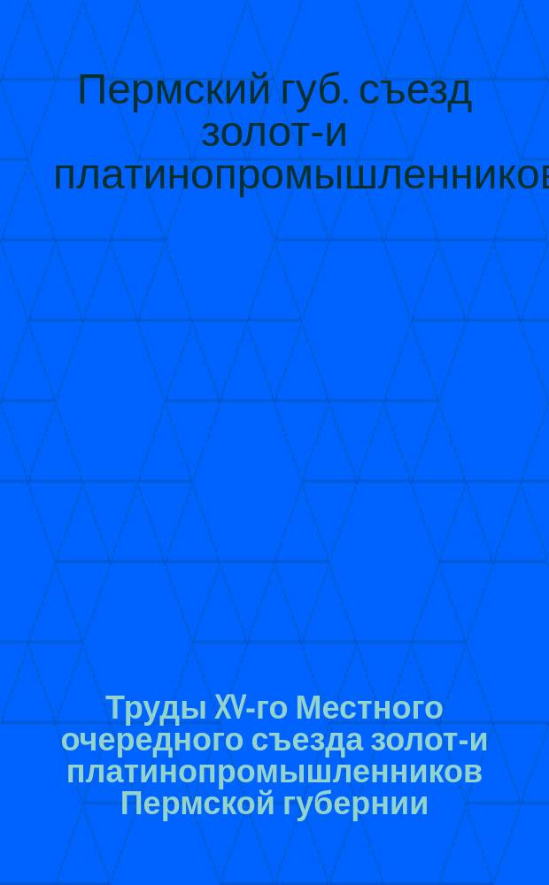 Труды XV-го Местного очередного съезда золото- и платинопромышленников Пермской губернии, бывшего в г. Екатеринбурге 8, 9 и 10 марта 1916 года