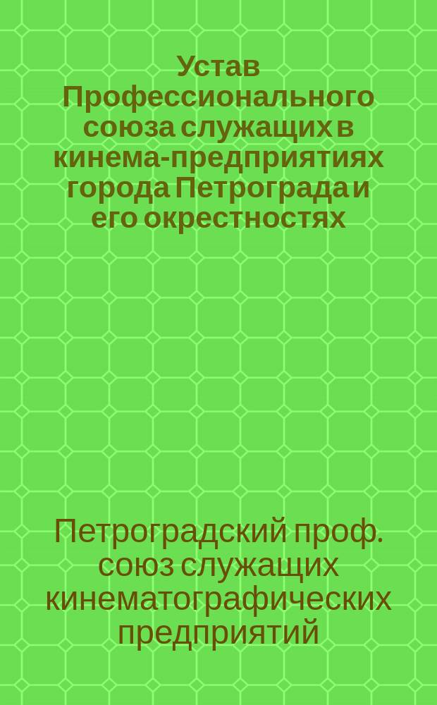 Устав Профессионального союза служащих в кинема-предприятиях города Петрограда и его окрестностях : Выработан Правл. и утв. общим собр. Союза 31.03 1917 г