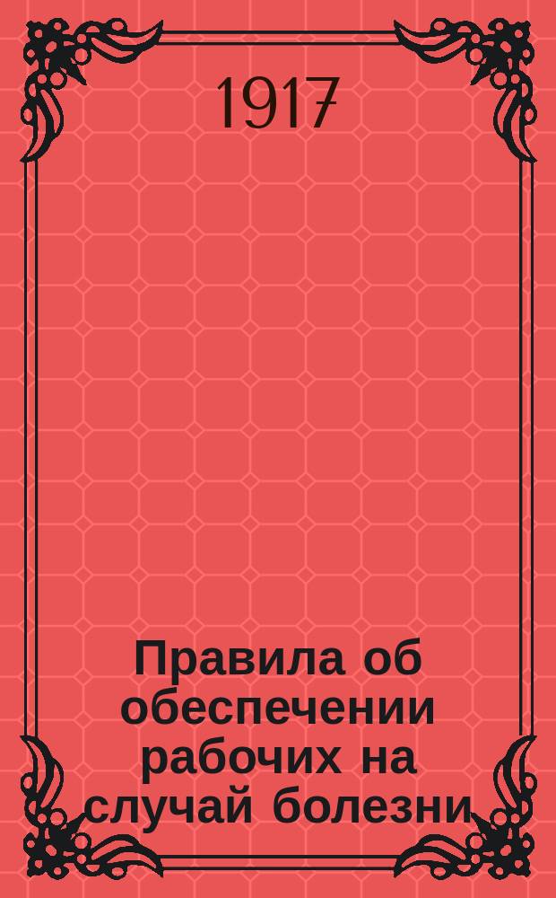 Правила об обеспечении рабочих на случай болезни : Сост. по Уставу о промышленном труде, изд. 1913 г. и изменениями согласно постановления Временного правительства от 25 июля 1917 г