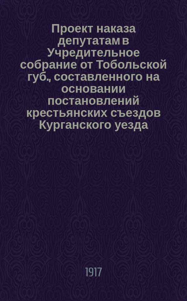 Проект наказа [депутатам] в Учредительное собрание от Тобольской губ., [составленного на основании постановлений крестьянских съездов Курганского уезда]