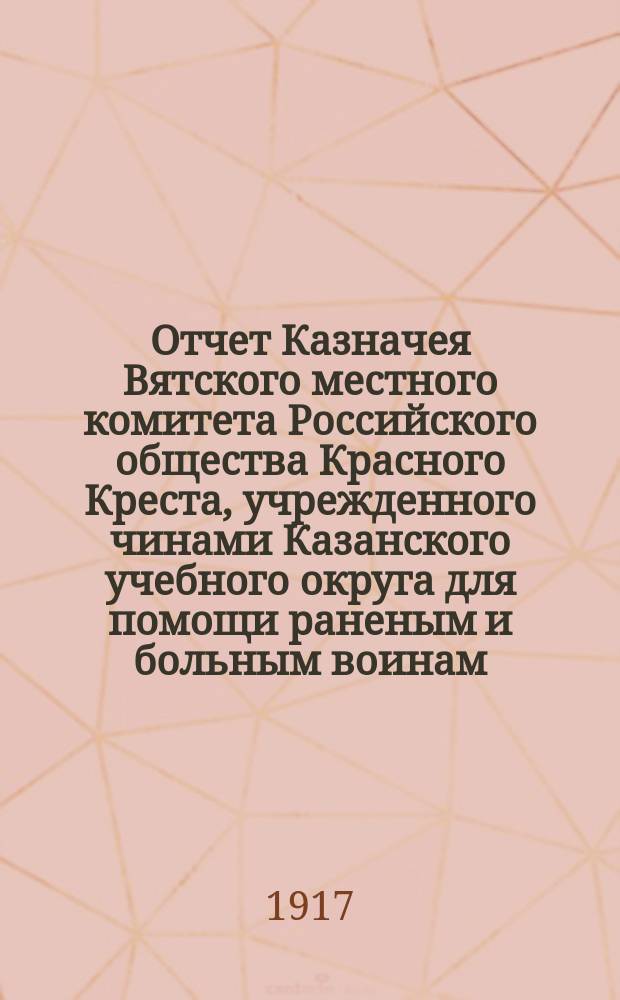 Отчет Казначея Вятского местного комитета Российского общества Красного Креста, учрежденного чинами Казанского учебного округа для помощи раненым и больным воинам... ... за апрель 1917 г.