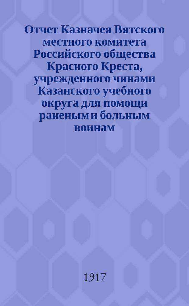 Отчет Казначея Вятского местного комитета Российского общества Красного Креста, учрежденного чинами Казанского учебного округа для помощи раненым и больным воинам... ... за май 1917 г.