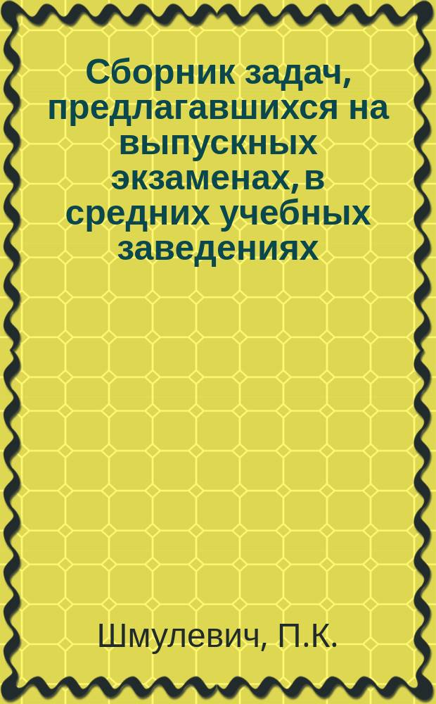 Сборник задач, предлагавшихся на выпускных экзаменах, в средних учебных заведениях : Ч. 1-. Ч. 1 : Алгебра