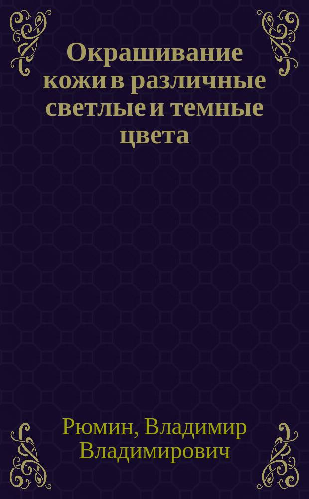 Окрашивание кожи в различные светлые и темные цвета : Практ. руководство для кожевников, шорников, сапожников, башмачников, чемоданщиков и вообще лиц, производящих работы из кожи