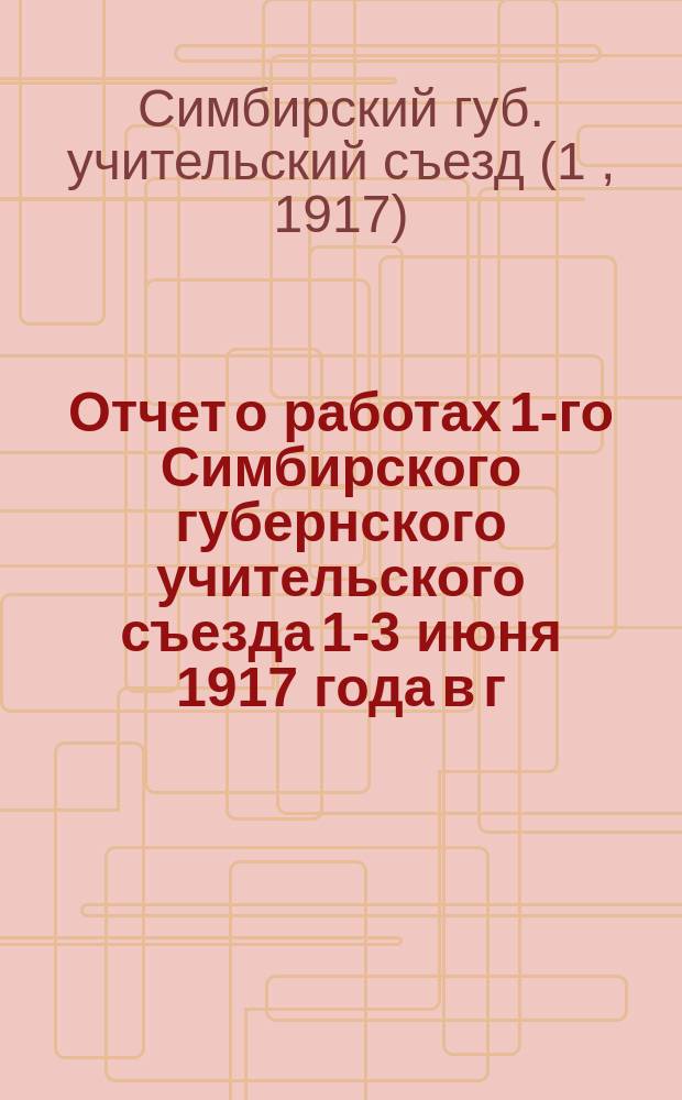 Отчет о работах 1-го Симбирского губернского учительского съезда 1-3 июня 1917 года в г. Симбирске