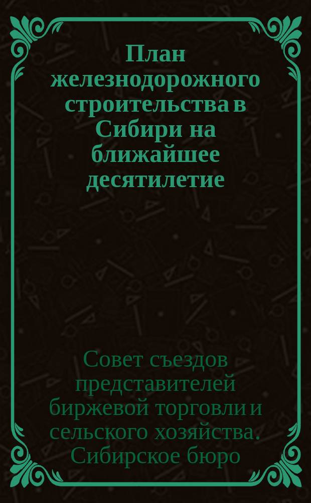 План железнодорожного строительства в Сибири на ближайшее десятилетие : (Заключение Сиб. бюро на схему плана ж.-д. строительства в Сибири, выработ. Особым междуведомств. совещ., под председательством т. министра пут. сообщ. И.Н. Борисова)