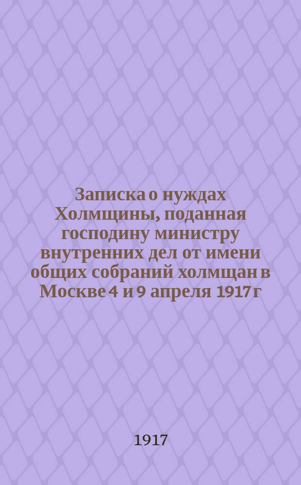 Записка о нуждах Холмщины, поданная господину министру внутренних дел от имени общих собраний холмщан в Москве 4 и 9 апреля 1917 г.