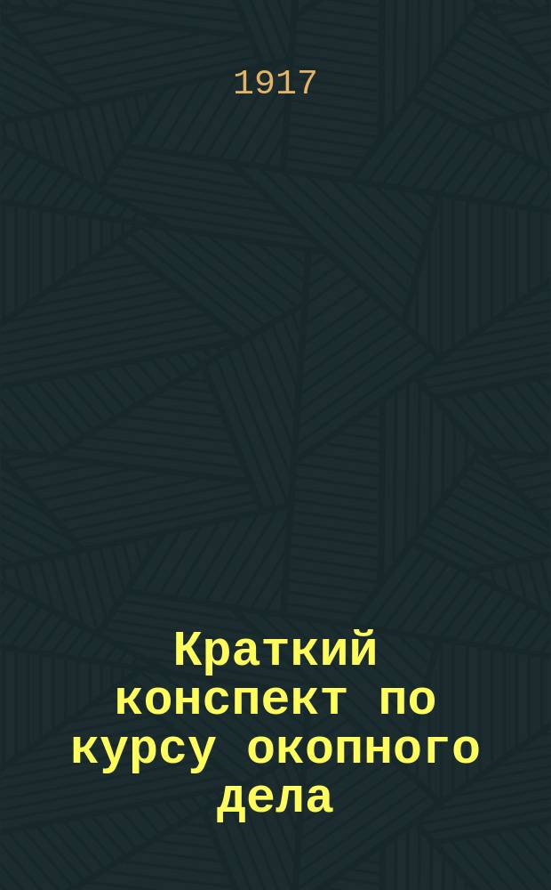 ... Краткий конспект по курсу окопного дела : (Сост. на основании опыта текущей войны и по послед. требованиям, применит. к прогр. воен. уч-щ и шк. подготовки прапорщиков с ускоренным курсом)