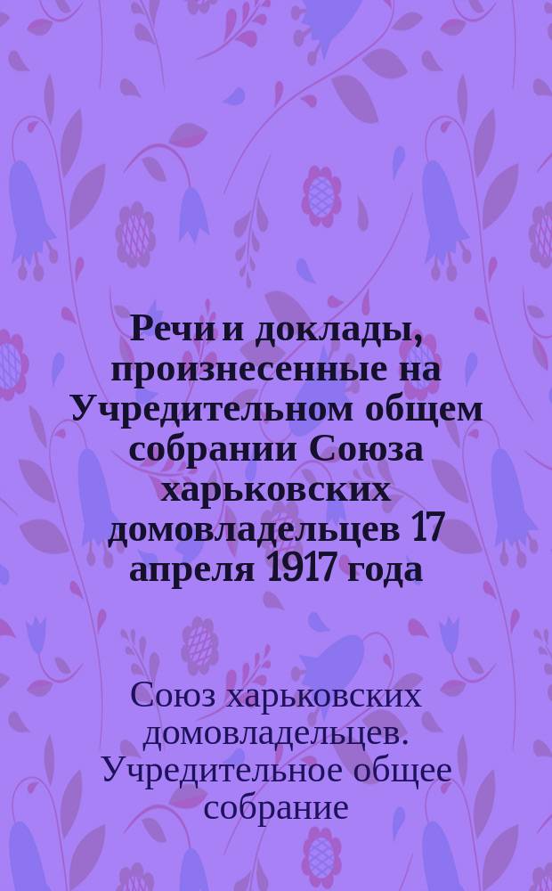 Речи и доклады, произнесенные на Учредительном общем собрании Союза харьковских домовладельцев 17 апреля 1917 года