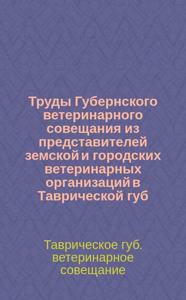 Труды Губернского ветеринарного совещания из представителей земской и городских ветеринарных организаций в Таврической губ. и Общества таврических ветеринарных врачей : Совещание при Губ. зем. управе с 1 по 4 авг. 1917 г