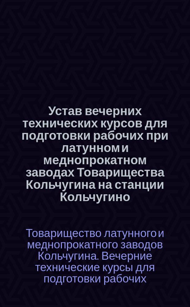 Устав вечерних технических курсов для подготовки рабочих при латунном и меднопрокатном заводах Товарищества Кольчугина на станции Кольчугино, Владимирской губ. Юрьевского уезда : Утв. 16 февр. 1917 г.
