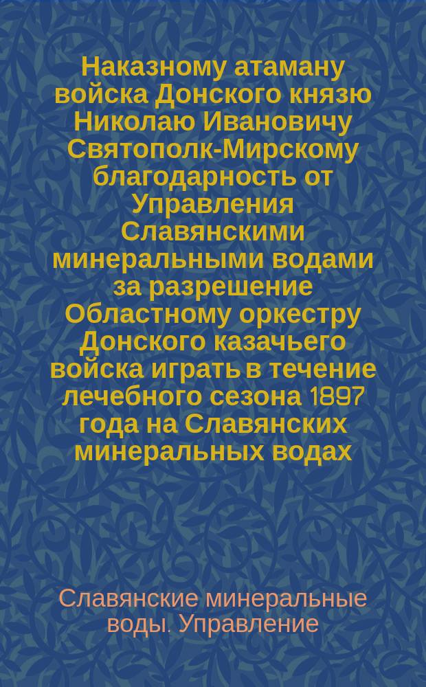 Наказному атаману войска Донского князю Николаю Ивановичу Святополк-Мирскому [благодарность от Управления Славянскими минеральными водами за разрешение Областному оркестру Донского казачьего войска играть в течение лечебного сезона 1897 года на Славянских минеральных водах]