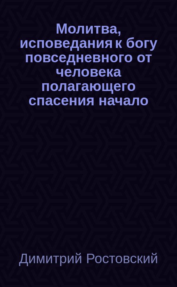 Молитва, исповедания к богу повседневного от человека полагающего спасения начало : Из соч. св. Димитрия, митр. Ростовского : С присовокуплением в начале из соч. св. Тихона Задонского статьи под загл.: Христос грешную душу к себе призывает
