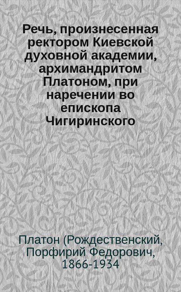 Речь, произнесенная ректором Киевской духовной академии, архимандритом Платоном, при наречении во епископа Чигиринского, викария Киевской епархии, 1902 г. 31 мая
