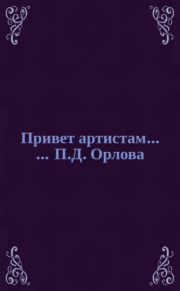 Привет [артистам] ... ... П.Д. Орлова : ... П.Д. Орлова