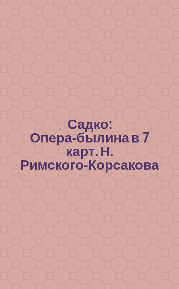 Садко : Опера-былина в 7 карт. Н. Римского-Корсакова : Либретто