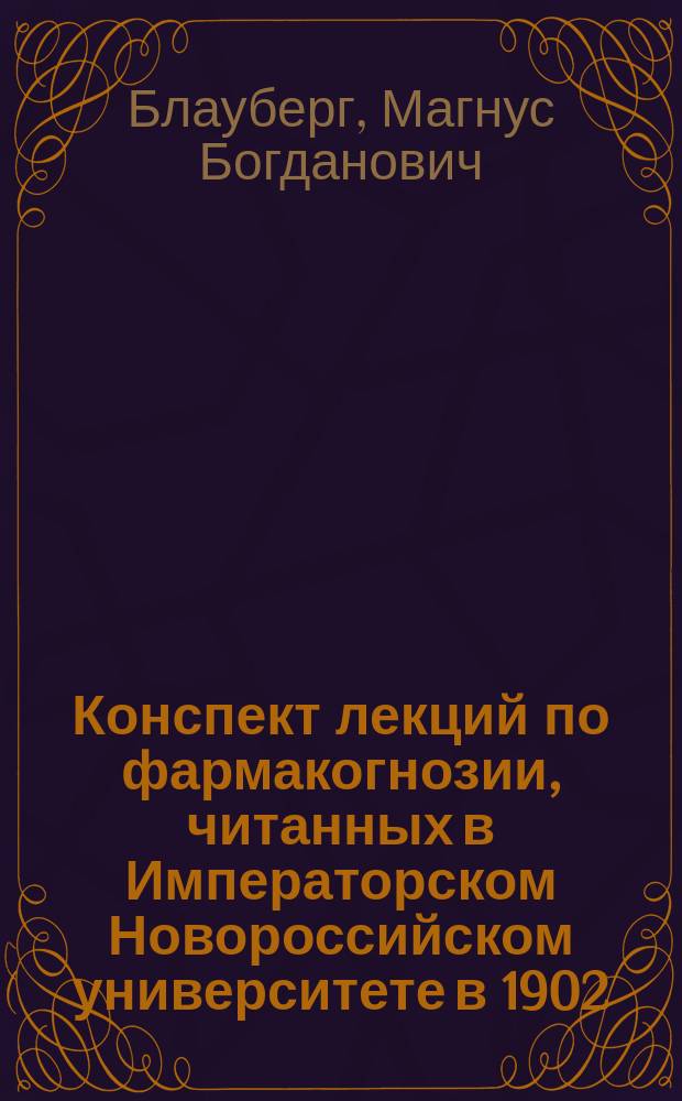 Конспект лекций по фармакогнозии, читанных в Императорском Новороссийском университете в 1902/3 академич. году профессором М.Б. Блаубергом