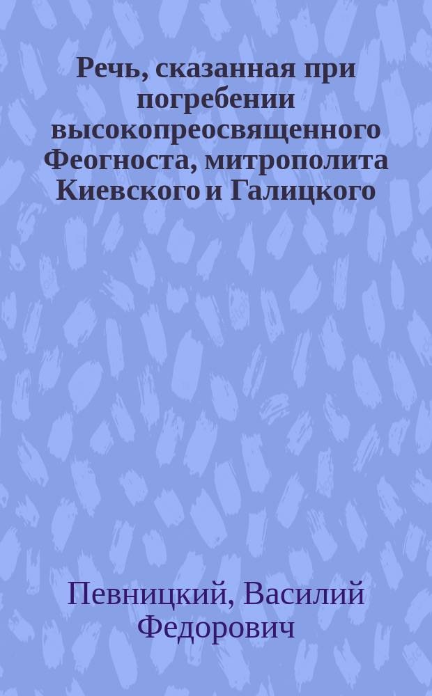 Речь, сказанная при погребении высокопреосвященного Феогноста, митрополита Киевского и Галицкого, в Киево-Печерской лавре 28 января 1903 года заслуженным ординарным профессором Киевской духовной академии В.Ф. Певницким