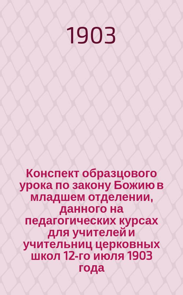 Конспект образцового урока по закону Божию в младшем отделении, данного на педагогических курсах для учителей и учительниц церковных школ 12-го июля 1903 года