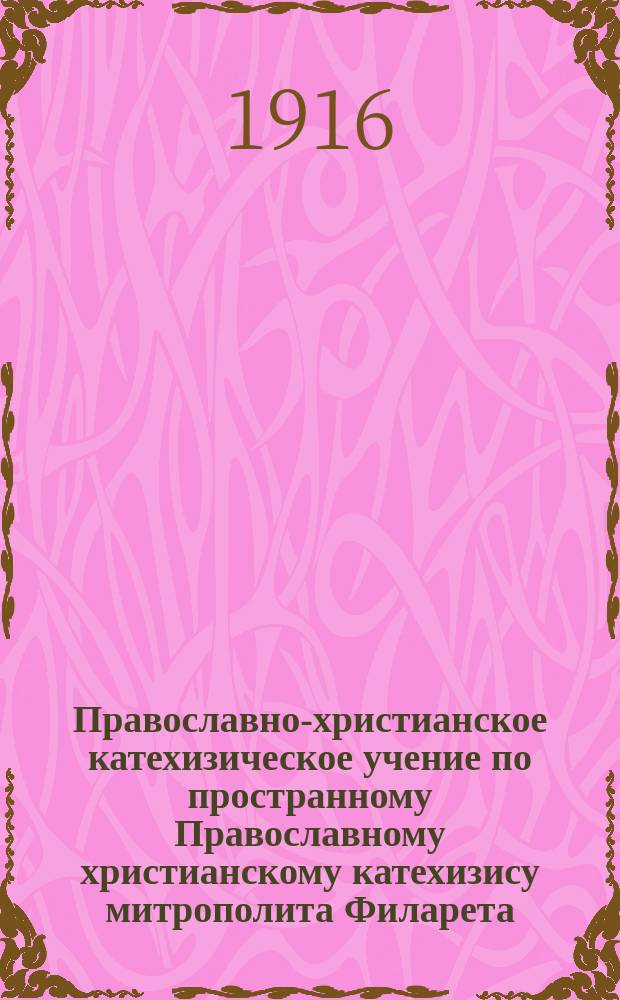 Православно-христианское катехизическое учение по пространному Православному христианскому катехизису митрополита Филарета : С доп. из Богословия : Для сред. и высш. нач. шк. : В безвопрос. форме : С примерами из Свящ. и церков. истории и из житий святых, прил. кратких сведений об инославных религиях, сектантстве и расколе и вопросами для повторения