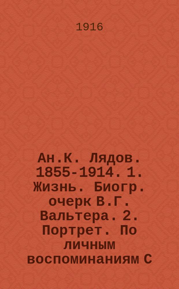 Ан.К. Лядов. [1855-1914]. 1. Жизнь. Биогр. очерк В.Г. Вальтера. 2. Портрет. По личным воспоминаниям С.М. Городецкого. 3. Творчество. Критич. очерк И.В.[!И.] Витоля. 4. Из писем 1901-1909 гг.