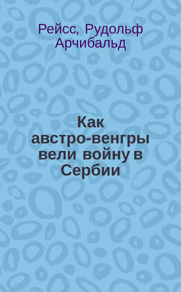 Как австро-венгры вели войну в Сербии : Расследования, произведенные на местах подданным нейтральной державы проф. Лозан. ун-та Р.А. Рейс
