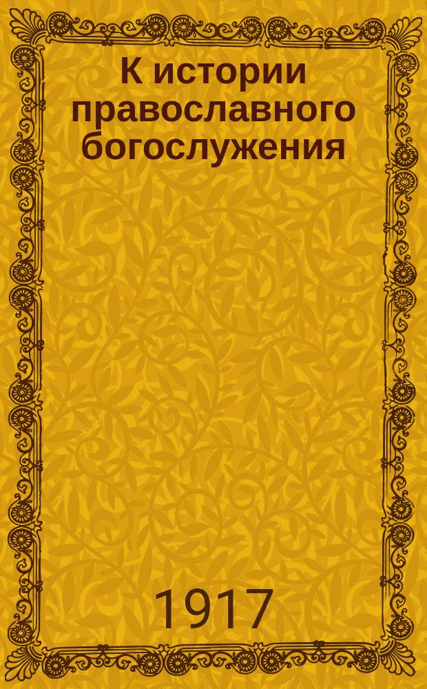 К истории православного богослужения : Ист.-литург. и археол. исслед. о чине таинства елеосвящения : С 4 прил. древнеславян. ред. чина елеосвящения