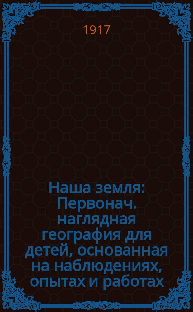 ... Наша земля : Первонач. наглядная география для детей, основанная на наблюдениях, опытах и работах : (По Х. Фербенксу) : Со множеством рис