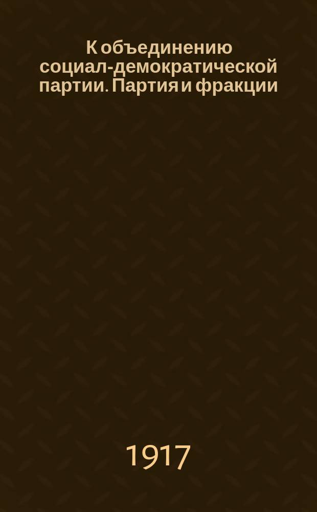 ... К объединению социал-демократической партии. Партия и фракции : Доклад, прочит. 18 июня 1917 г. на совещ. социал-демокр. делегатов Всерос. съезда р. и с. д.