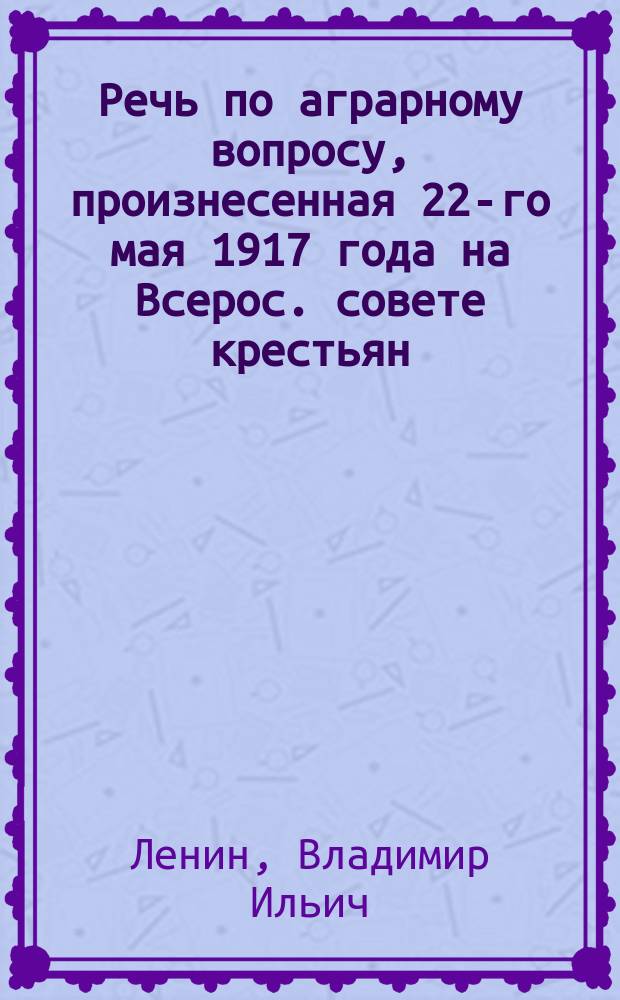 Речь по аграрному вопросу, [произнесенная 22-го мая 1917 года на Всерос. совете крестьян. депутатов]