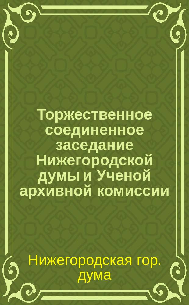 ... Торжественное соединенное заседание Нижегородской думы и Ученой архивной комиссии, посвященное памяти великого нижегородца Козьмы Минина по случаю 300-летия со дня его кончины. 8-го мая 1916 г. : Отчет